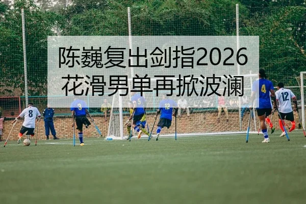 陈巍复出剑指2026 花滑男单再掀波澜